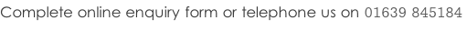 Complete online enquiry form or telephone us on 01639 845184