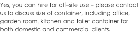 Yes, you can hire for off-site use - please contact  us to discuss size of container, including office,  garden room, kitchen and toilet container for  both domestic and commercial clients.