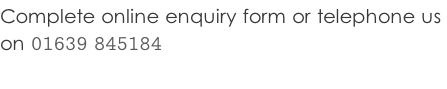 Complete online enquiry form or telephone us  on 01639 845184