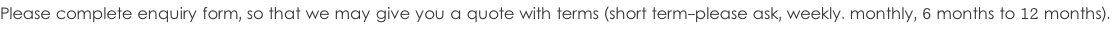 Please complete enquiry form, so that we may give you a quote with terms (short term-please ask, weekly. monthly, 6 months to 12 months).