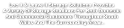 Loc It & Leave It Storage Solutions Provides  A Variety Of Storage Solutions For Both Domestic  And Commercial Customers Throughout South  Wales And The Surrounding Areas..