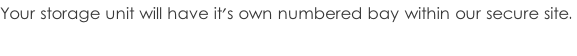 Your storage unit will have it's own numbered bay within our secure site.