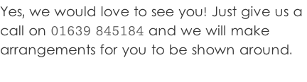 Yes, we would love to see you! Just give us a  call on 01639 845184 and we will make  arrangements for you to be shown around.