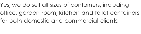 Yes, we do sell all sizes of containers, including  office, garden room, kitchen and toilet containers  for both domestic and commercial clients.