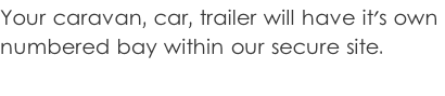 Your caravan, car, trailer will have it's own  numbered bay within our secure site.