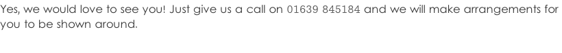 Yes, we would love to see you! Just give us a call on 01639 845184 and we will make arrangements for  you to be shown around.