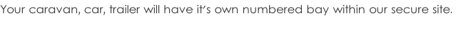 Your caravan, car, trailer will have it's own numbered bay within our secure site.